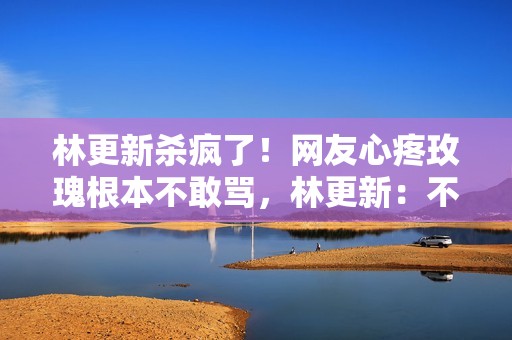 林更新杀疯了！网友心疼玫瑰根本不敢骂，林更新：不服来战