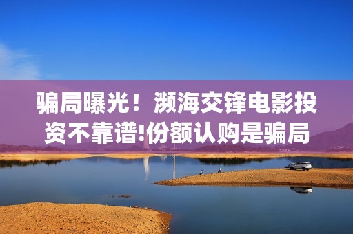 骗局曝光！濒海交锋电影投资不靠谱!份额认购是骗局!其中有何猫腻——抵制耐克(濒海是什么意思)