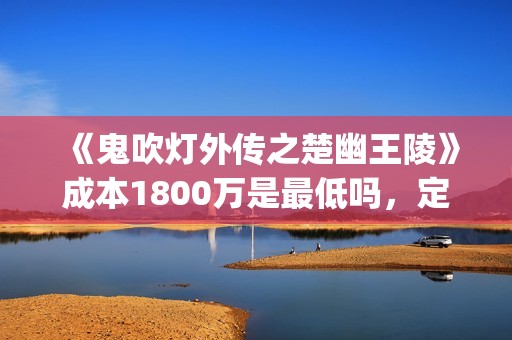 《鬼吹灯外传之楚幽王陵》成本1800万是最低吗，定档什么时候？(鬼吹灯外传1)