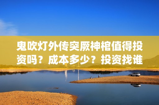 鬼吹灯外传突厥神棺值得投资吗？成本多少？投资找谁？(鬼吹灯外传顺序是怎么排的)