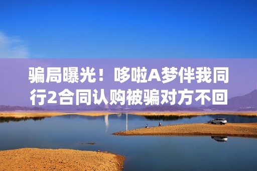 骗局曝光！哆啦A梦伴我同行2合同认购被骗对方不回复怎么办？怎么追回资金？——抵制耐克(哆啦赚!)
