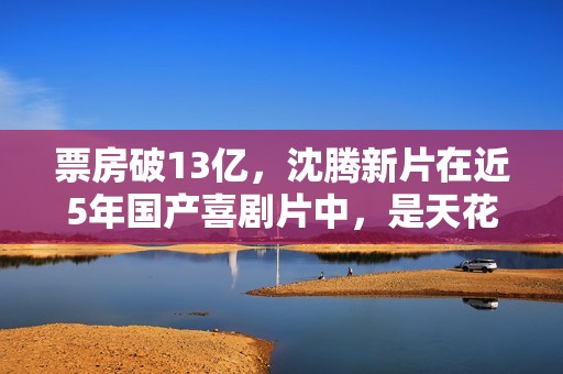 票房破13亿，沈腾新片在近5年国产喜剧片中，是天花板级的存在