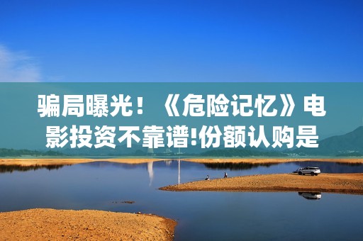 骗局曝光！《危险记忆》电影投资不靠谱!份额认购是骗局!其中有何猫腻——抵制耐克(危惙是什么意思)