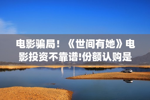 电影骗局！《世间有她》电影投资不靠谱!份额认购是骗局!其中有何猫腻——抵制耐克(谁看明白电影揭秘骗局剧情)
