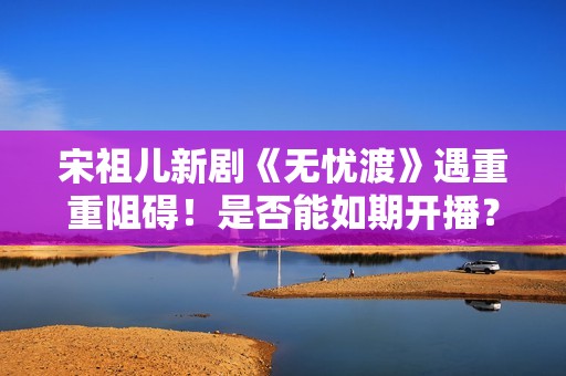 宋祖儿新剧《无忧渡》遇重重阻碍！是否能如期开播？