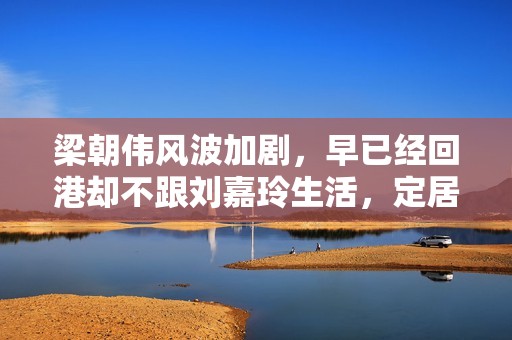 梁朝伟风波加剧，早已经回港却不跟刘嘉玲生活，定居日本原因揭晓