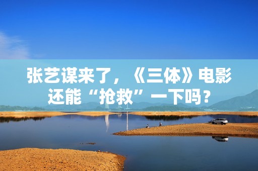 张艺谋来了，《三体》电影还能“抢救”一下吗？