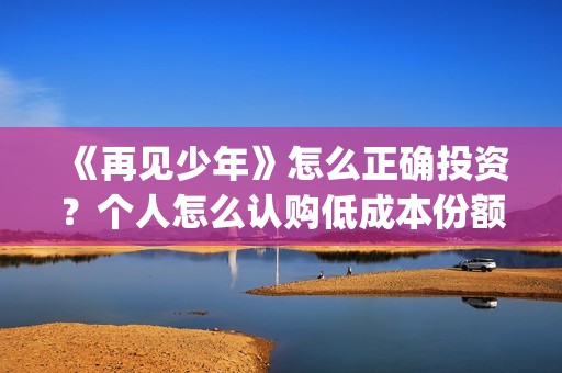 《再见少年》怎么正确投资？个人怎么认购低成本份额？靠谱吗？(再见少年影片)