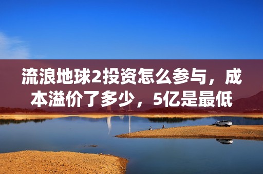 流浪地球2投资怎么参与，成本溢价了多少，5亿是最低吗(流浪地球2讲的是什么)