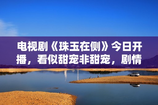 电视剧《珠玉在侧》今日开播，看似甜宠非甜宠，剧情轻喜知识点多