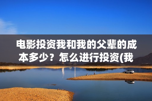 电影投资我和我的父辈的成本多少？怎么进行投资(我和投资人谈恋爱)