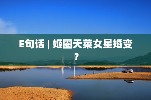 E句话 | 姬圈天菜女星婚变？
