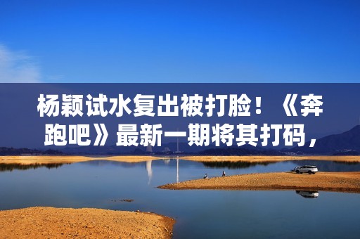 杨颖试水复出被打脸！《奔跑吧》最新一期将其打码，事业再难回升