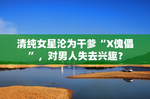 清纯女星沦为干爹“X傀儡”，对男人失去兴趣？