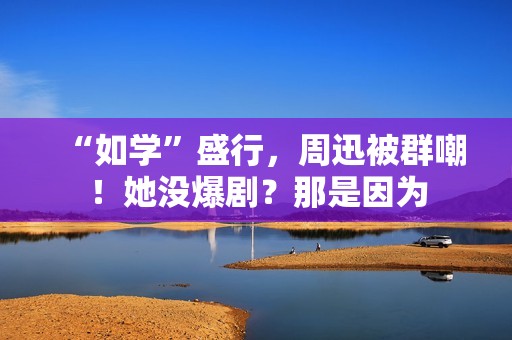 “如学”盛行，周迅被群嘲！她没爆剧？那是因为