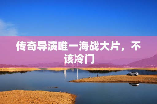 传奇导演唯一海战大片，不该冷门