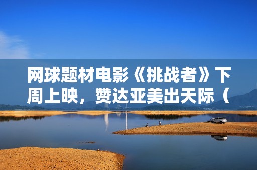 网球题材电影《挑战者》下周上映，赞达亚美出天际（内附多图）