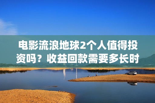 电影流浪地球2个人值得投资吗？收益回款需要多长时间？(电影流浪地球2首映式明星云集完整视频)