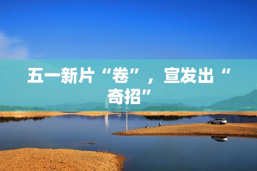 五一新片“卷”，宣发出“奇招”