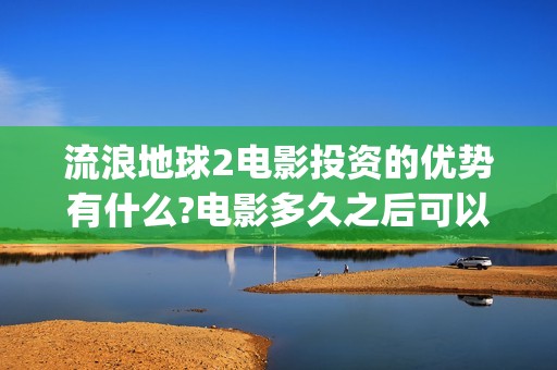 流浪地球2电影投资的优势有什么?电影多久之后可以分红？(流浪地球2电影票房)
