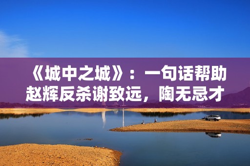 《城中之城》：一句话帮助赵辉反杀谢致远，陶无忌才是神助攻！