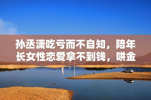 孙丞潇吃亏而不自知，陪年长女性恋爱拿不到钱，哄金莎荒废事业
