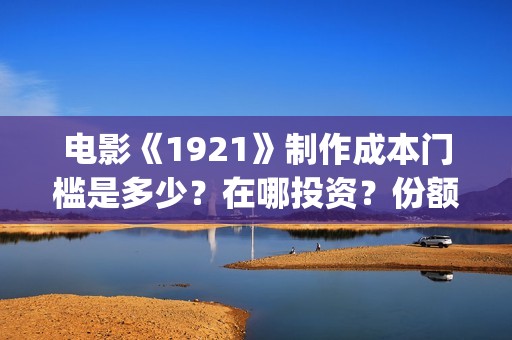 电影《1921》制作成本门槛是多少？在哪投资？份额真实吗？(电影《1921》里有哪些细节)