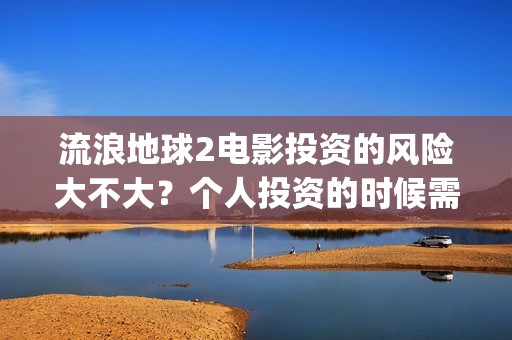 流浪地球2电影投资的风险大不大？个人投资的时候需要注意什么?(流浪地球2电影解说)