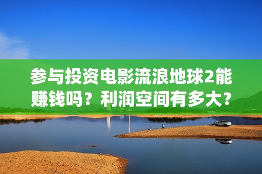 参与投资电影流浪地球2能赚钱吗？利润空间有多大？(电影投资人投资电影)