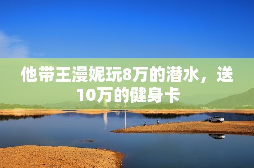 他带王漫妮玩8万的潜水，送10万的健身卡