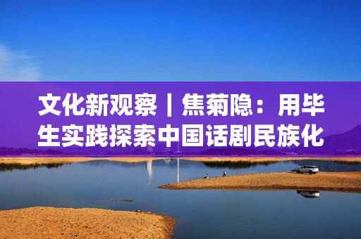 文化新观察｜焦菊隐：用毕生实践探索中国话剧民族化之路(聚焦文化之旅)