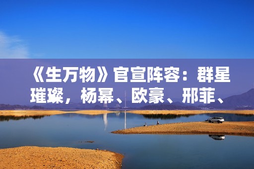 《生万物》官宣阵容：群星璀璨，杨幂、欧豪、邢菲、蓝盈莹加盟