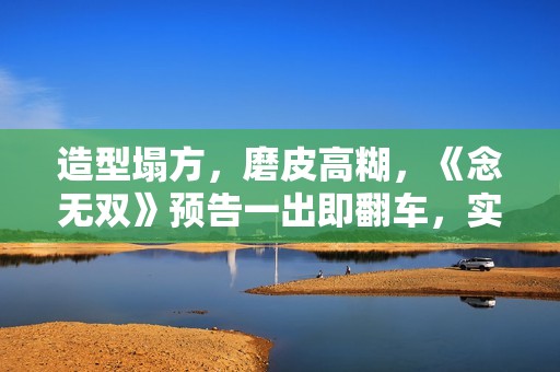 造型塌方，磨皮高糊，《念无双》预告一出即翻车，实在不行别播了