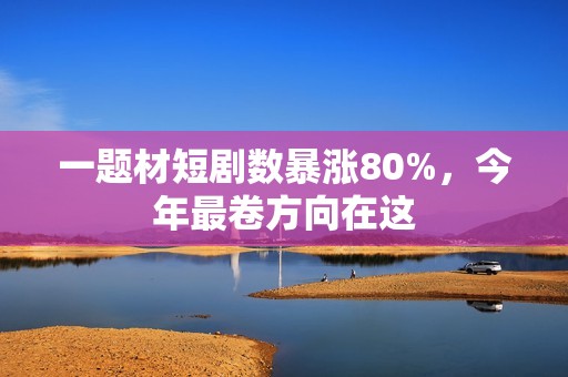 一题材短剧数暴涨80%，今年最卷方向在这
