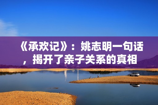 《承欢记》：姚志明一句话，揭开了亲子关系的真相