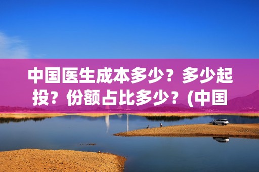 中国医生成本多少？多少起投？份额占比多少？(中国医生总投资多少钱)
