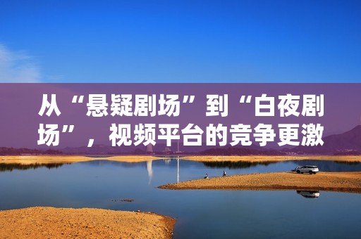 从“悬疑剧场”到“白夜剧场”，视频平台的竞争更激烈了