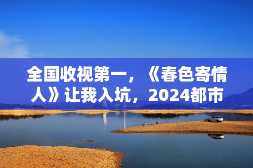 全国收视第一，《春色寄情人》让我入坑，2024都市剧出新“王者”