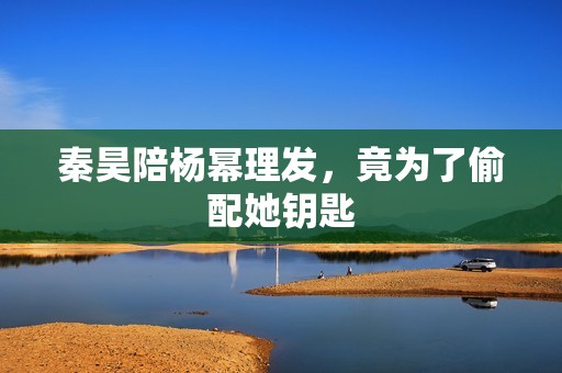秦昊陪杨幂理发，竟为了偷配她钥匙