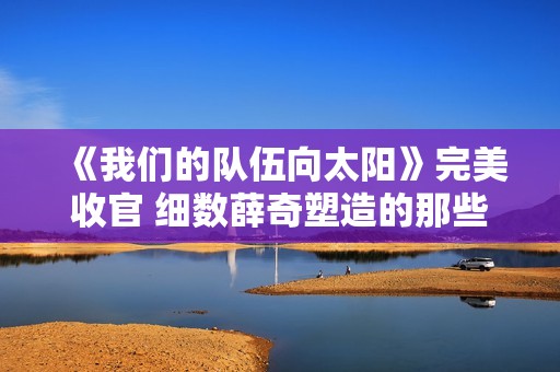 《我们的队伍向太阳》完美收官 细数薛奇塑造的那些有温度的军人角色