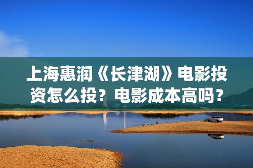 上海惠润《长津湖》电影投资怎么投？电影成本高吗？收益周期多久？(长津湖上海惠润)