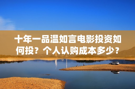 十年一品温如言电影投资如何投？个人认购成本多少？值得投资吗？(十年一品温如言电视剧)