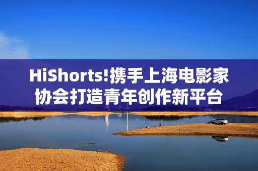 HiShorts!携手上海电影家协会打造青年创作新平台