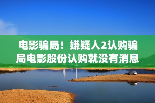 电影骗局！嫌疑人2认购骗局电影股份认购就没有消息怎么回事？——抵制耐克(电影诈骗立案标准)