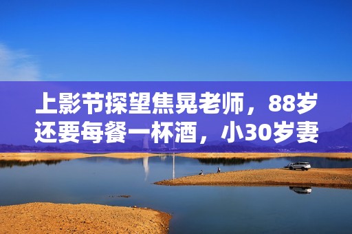 上影节探望焦晃老师，88岁还要每餐一杯酒，小30岁妻子和他如隔代