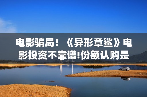 电影骗局！《异形章鲨》电影投资不靠谱!份额认购是骗局!其中有何猫腻——抵制耐克(电影魕异)