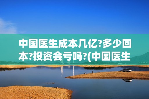 中国医生成本几亿?多少回本?投资会亏吗?(中国医生成本是多少)