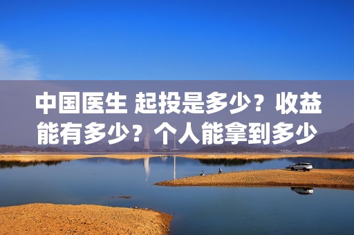 中国医生 起投是多少？收益能有多少？个人能拿到多少分红？(中国医生抢先)