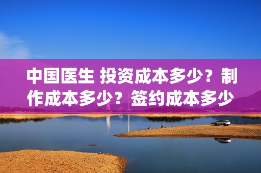 中国医生 投资成本多少？制作成本多少？签约成本多少？(中国医生投资项目)
