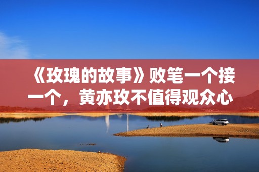 《玫瑰的故事》败笔一个接一个，黄亦玫不值得观众心疼